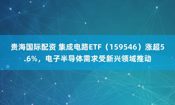 贵海国际配资 集成电路ETF（159546）涨超5.6%，电子半导体需求受新兴领域推动