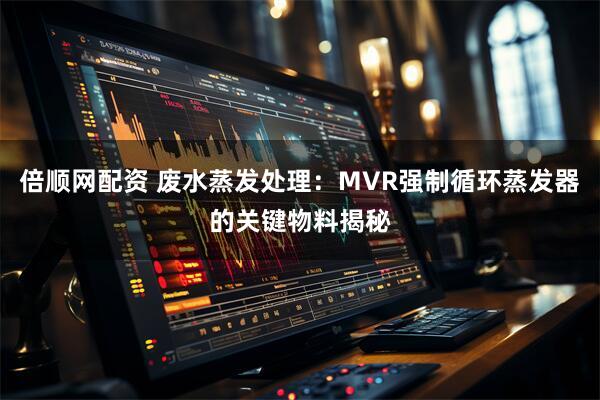 倍顺网配资 废水蒸发处理：MVR强制循环蒸发器的关键物料揭秘