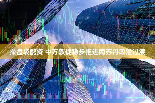 操盘袋配资 中方敦促稳步推进南苏丹政治过渡