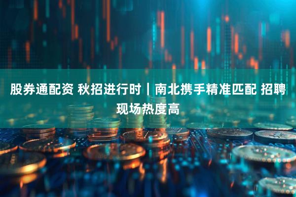 股券通配资 秋招进行时｜南北携手精准匹配 招聘现场热度高