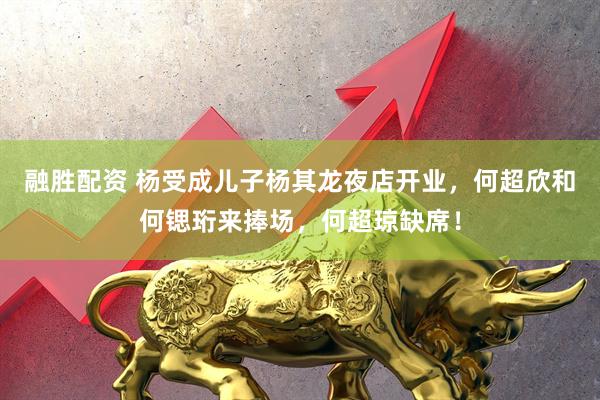 融胜配资 杨受成儿子杨其龙夜店开业，何超欣和何锶珩来捧场，何超琼缺席！
