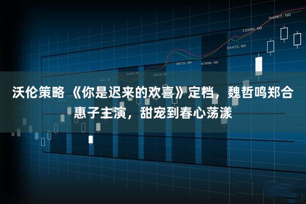 沃伦策略 《你是迟来的欢喜》定档，魏哲鸣郑合惠子主演，甜宠到春心荡漾